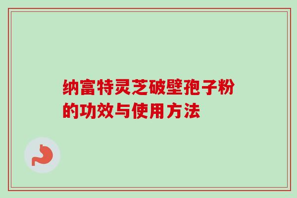 纳富特灵芝破壁孢子粉的功效与使用方法 纳富特灵芝破壁孢子粉的功效与使用方法