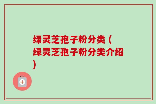 绿灵芝孢子粉分类 (绿灵芝孢子粉分类介绍) 绿灵芝孢子粉分类 (绿灵芝孢子粉分类介绍)