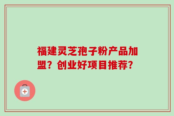 福建灵芝孢子粉产品加盟?创业好项目推荐? 福建灵芝孢子粉产品加盟?创业好项目推荐?