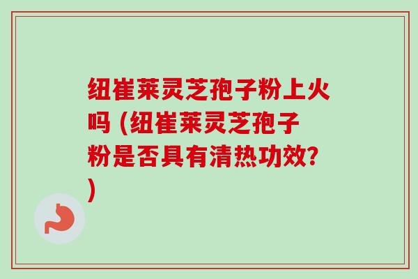 纽崔莱灵芝孢子粉上火吗 (纽崔莱灵芝孢子粉是否具有清热功效？)