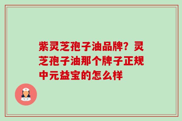 紫灵芝孢子油品牌?灵芝孢子油那个牌子正规中元益宝的怎么样 紫灵芝孢子油品牌?灵芝孢子油那个牌子正规中元益宝的怎么样