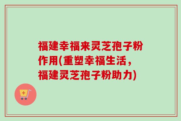 福建幸福来灵芝孢子粉作用(重塑幸福生活,福建灵芝孢子粉助力) 福建幸福来灵芝孢子粉作用(重塑幸福生活,福建灵芝孢子粉助力)