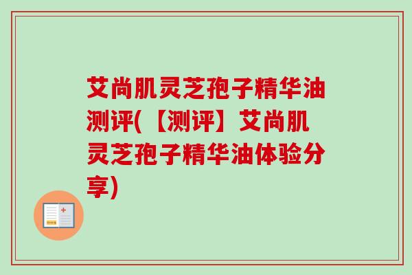艾尚肌灵芝孢子精华油测评(【测评】艾尚肌灵芝孢子精华油体验分享)