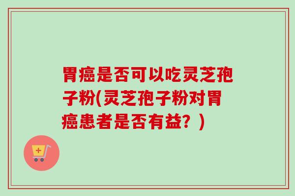 胃是否可以吃灵芝孢子粉(灵芝孢子粉对胃患者是否有益?) 胃是否可以吃灵芝孢子粉(灵芝孢子粉对胃患者是否有益?)