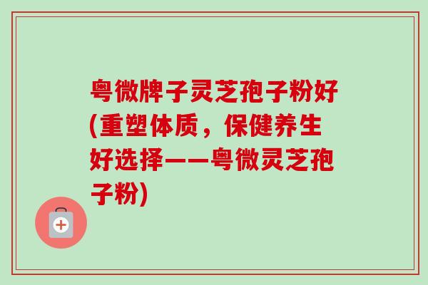 粤微牌子灵芝孢子粉好(重塑体质,保健养生好选择——粤微灵芝孢子粉) 粤微牌子灵芝孢子粉好(重塑体质,保健养生好选择——粤微灵芝孢子粉)