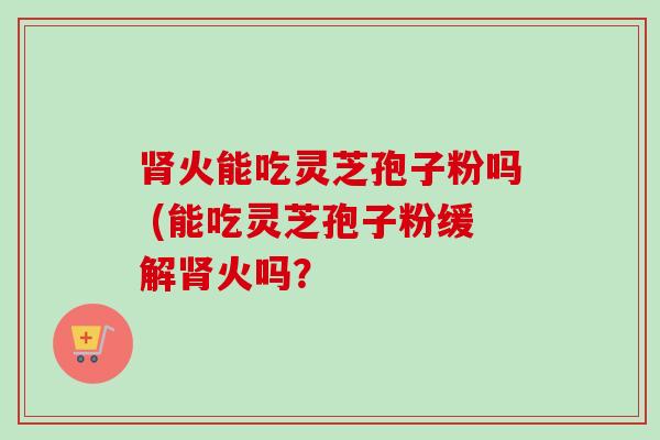 火能吃灵芝孢子粉吗 (能吃灵芝孢子粉缓解火吗？