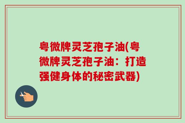 粤微牌灵芝孢子油(粤微牌灵芝孢子油:打造强健身体的秘密武器) 粤微牌灵芝孢子油(粤微牌灵芝孢子油:打造强健身体的秘密武器)