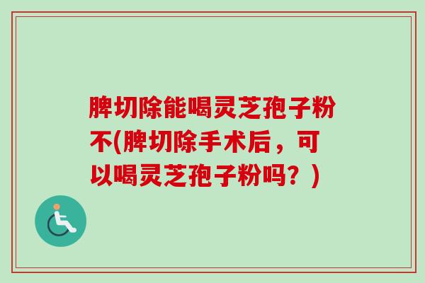 脾切除能喝灵芝孢子粉不(脾切除手术后,可以喝灵芝孢子粉吗?) 脾切除能喝灵芝孢子粉不(脾切除手术后,可以喝灵芝孢子粉吗?)