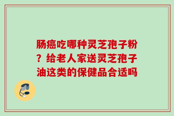 肠吃哪种灵芝孢子粉?给老人家送灵芝孢子油这类的保健品合适吗 肠吃哪种灵芝孢子粉?给老人家送灵芝孢子油这类的保健品合适吗