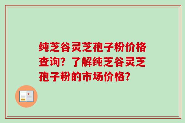 纯芝谷灵芝孢子粉价格查询?了解纯芝谷灵芝孢子粉的市场价格? 纯芝谷灵芝孢子粉价格查询?了解纯芝谷灵芝孢子粉的市场价格?