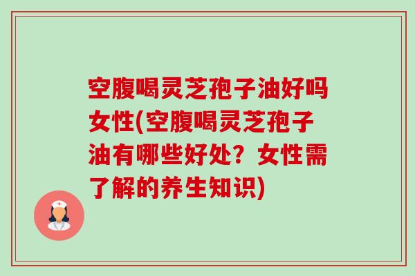 空腹喝灵芝孢子油好吗女性(空腹喝灵芝孢子油有哪些好处？女性需了解的养生知识)