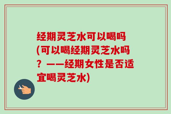 经期灵芝水可以喝吗 (可以喝经期灵芝水吗？——经期女性是否适宜喝灵芝水)