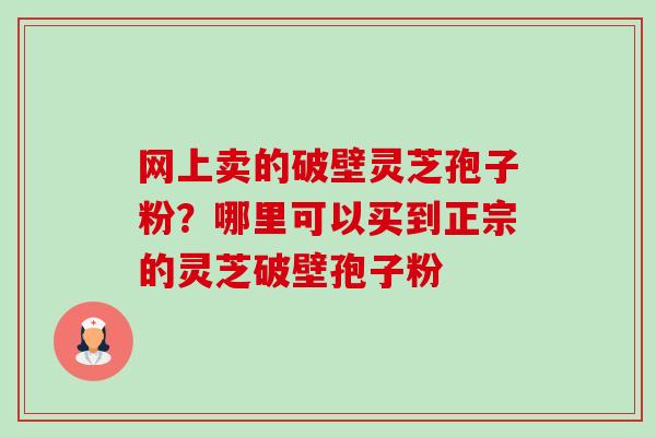 网上卖的破壁灵芝孢子粉?哪里可以买到正宗的灵芝破壁孢子粉 网上卖的破壁灵芝孢子粉?哪里可以买到正宗的灵芝破壁孢子粉