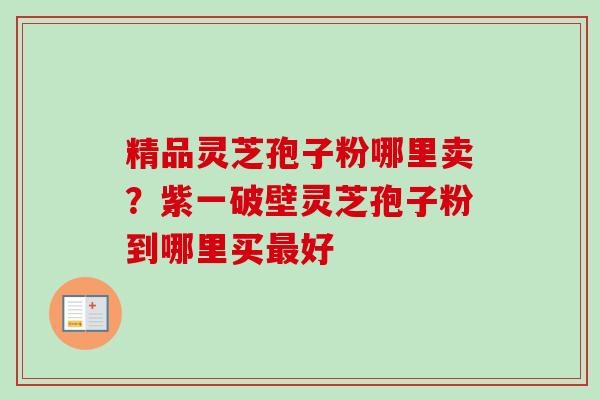 精品灵芝孢子粉哪里卖?紫一破壁灵芝孢子粉到哪里买好 精品灵芝孢子粉哪里卖?紫一破壁灵芝孢子粉到哪里买好