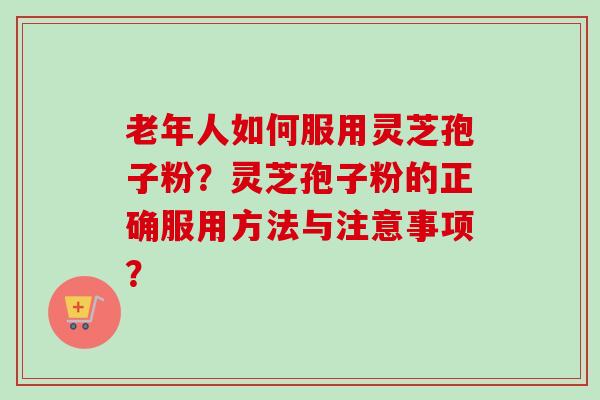 老年人如何服用灵芝孢子粉?灵芝孢子粉的正确服用方法与注意事项? 老年人如何服用灵芝孢子粉?灵芝孢子粉的正确服用方法与注意事项?