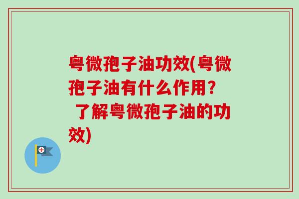 粤微孢子油功效(粤微孢子油有什么作用? 了解粤微孢子油的功效) 粤微孢子油功效(粤微孢子油有什么作用? 了解粤微孢子油的功效)