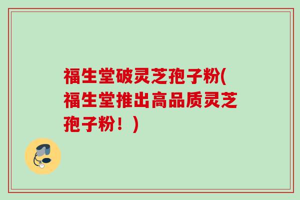 福生堂破灵芝孢子粉(福生堂推出高品质灵芝孢子粉!) 福生堂破灵芝孢子粉(福生堂推出高品质灵芝孢子粉!)