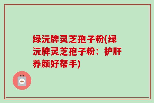 绿沅牌灵芝孢子粉(绿沅牌灵芝孢子粉:养颜好帮手) 绿沅牌灵芝孢子粉(绿沅牌灵芝孢子粉:养颜好帮手)