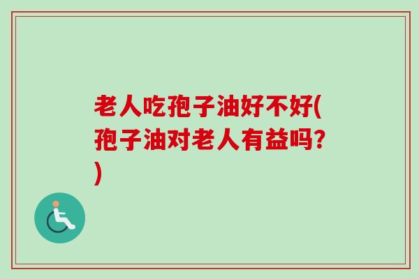 老人吃孢子油好不好(孢子油对老人有益吗?) 老人吃孢子油好不好(孢子油对老人有益吗?)