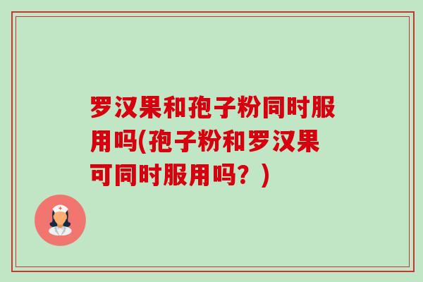 罗汉果和孢子粉同时服用吗(孢子粉和罗汉果可同时服用吗?) 罗汉果和孢子粉同时服用吗(孢子粉和罗汉果可同时服用吗?)