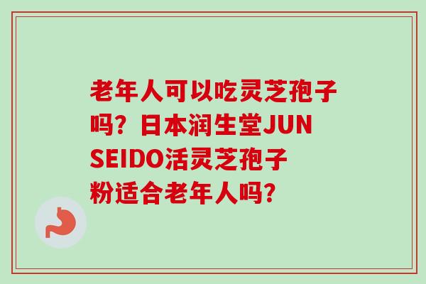 老年人可以吃灵芝孢子吗?日本润生堂JUNSEIDO活灵芝孢子粉适合老年人吗? 老年人可以吃灵芝孢子吗?日本润生堂JUNSEIDO活灵芝孢子粉适合老年人吗?
