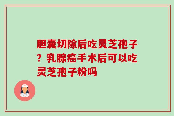 胆囊切除后吃灵芝孢子？乳腺手术后可以吃灵芝孢子粉吗