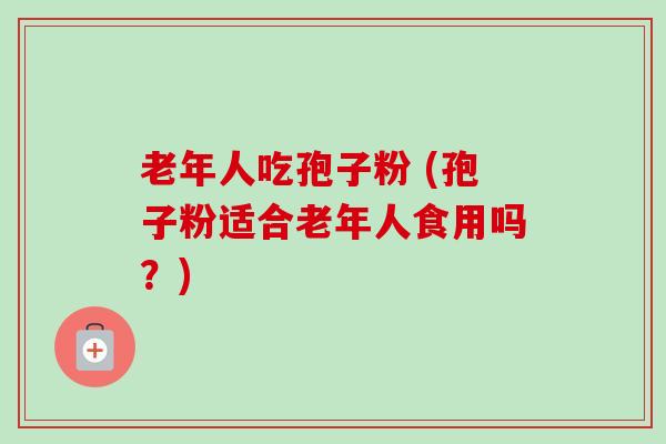 老年人吃孢子粉 (孢子粉适合老年人食用吗?) 老年人吃孢子粉 (孢子粉适合老年人食用吗?)