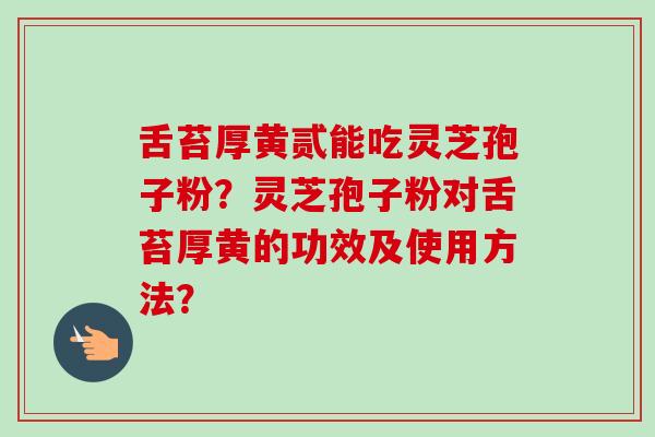 舌苔厚黄贰能吃灵芝孢子粉?灵芝孢子粉对舌苔厚黄的功效及使用方法? 舌苔厚黄贰能吃灵芝孢子粉?灵芝孢子粉对舌苔厚黄的功效及使用方法?