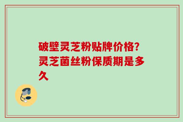 破壁灵芝粉贴牌价格？灵芝菌丝粉保质期是多久