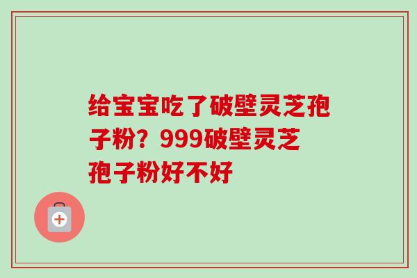 给宝宝吃了破壁灵芝孢子粉?999破壁灵芝孢子粉好不好 给宝宝吃了破壁灵芝孢子粉?999破壁灵芝孢子粉好不好