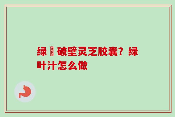 绿葉破壁灵芝胶囊？绿叶汁怎么做