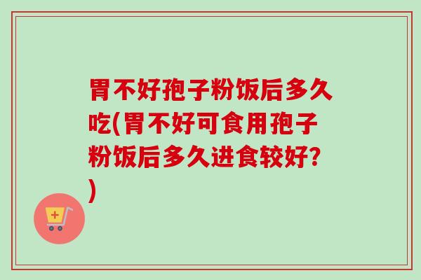 胃不好孢子粉饭后多久吃(胃不好可食用孢子粉饭后多久进食较好?) 胃不好孢子粉饭后多久吃(胃不好可食用孢子粉饭后多久进食较好?)