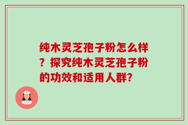 纯木灵芝孢子粉怎么样?探究纯木灵芝孢子粉的功效和适用人群? 纯木灵芝孢子粉怎么样?探究纯木灵芝孢子粉的功效和适用人群?