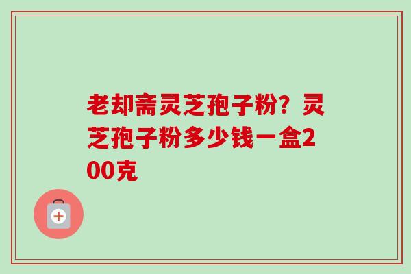 老却斋灵芝孢子粉？灵芝孢子粉多少钱一盒200克