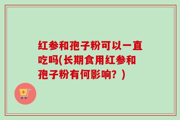 红参和孢子粉可以一直吃吗(长期食用红参和孢子粉有何影响?) 红参和孢子粉可以一直吃吗(长期食用红参和孢子粉有何影响?)