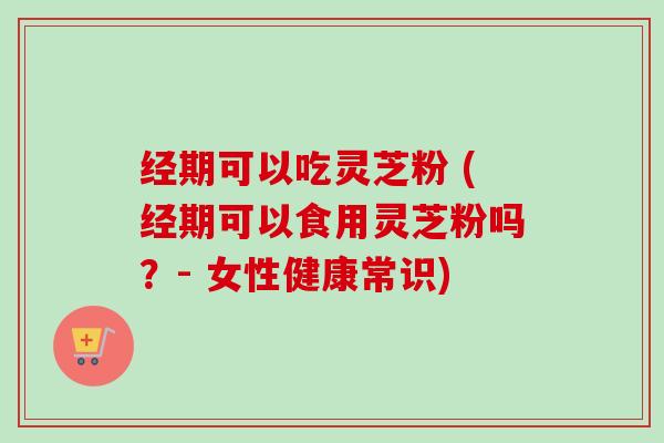 经期可以吃灵芝粉 (经期可以食用灵芝粉吗？- 女性健康常识)