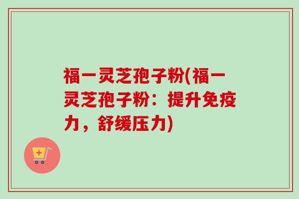 福一灵芝孢子粉(福一灵芝孢子粉:提升免疫力,舒缓压力) 福一灵芝孢子粉(福一灵芝孢子粉:提升免疫力,舒缓压力)