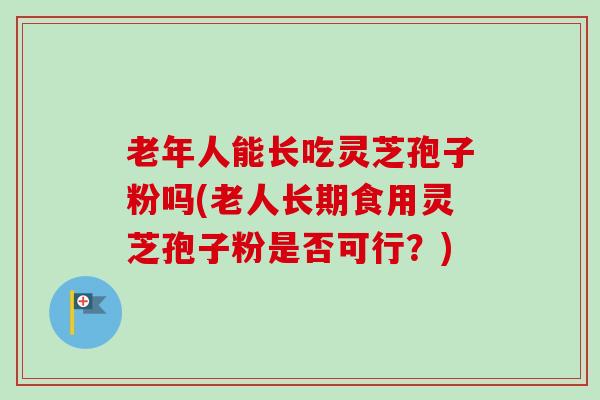 老年人能长吃灵芝孢子粉吗(老人长期食用灵芝孢子粉是否可行？)