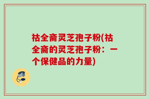 祜全斋灵芝孢子粉(祜全斋的灵芝孢子粉:一个保健品的力量) 祜全斋灵芝孢子粉(祜全斋的灵芝孢子粉:一个保健品的力量)