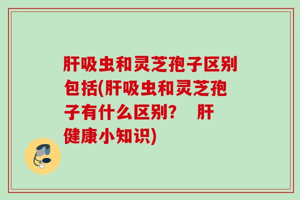 吸虫和灵芝孢子区别包括(吸虫和灵芝孢子有什么区别? 健康小知识) 吸虫和灵芝孢子区别包括(吸虫和灵芝孢子有什么区别? 健康小知识)
