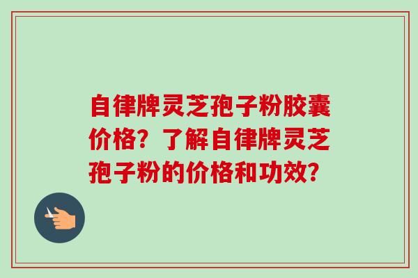 自律牌灵芝孢子粉胶囊价格?了解自律牌灵芝孢子粉的价格和功效? 自律牌灵芝孢子粉胶囊价格?了解自律牌灵芝孢子粉的价格和功效?