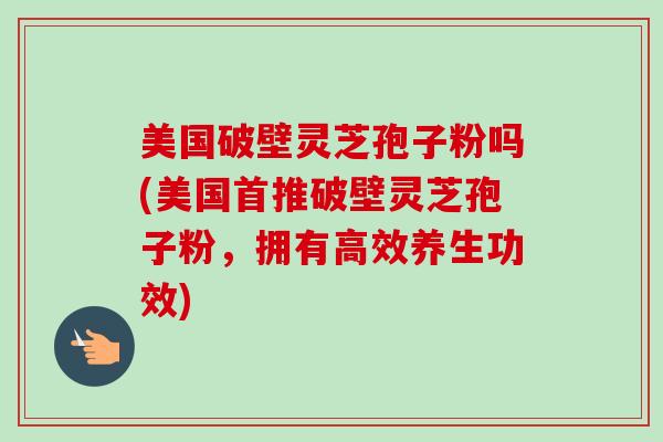 美国破壁灵芝孢子粉吗(美国首推破壁灵芝孢子粉,拥有高效养生功效) 美国破壁灵芝孢子粉吗(美国首推破壁灵芝孢子粉,拥有高效养生功效)