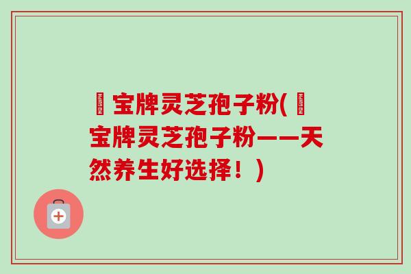 義宝牌灵芝孢子粉(義宝牌灵芝孢子粉——天然养生好选择!) 義宝牌灵芝孢子粉(義宝牌灵芝孢子粉——天然养生好选择!)