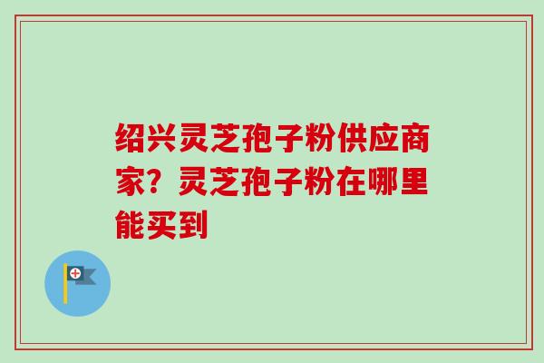 绍兴灵芝孢子粉供应商家?灵芝孢子粉在哪里能买到 绍兴灵芝孢子粉供应商家?灵芝孢子粉在哪里能买到