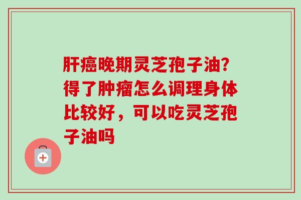 晚期灵芝孢子油?得了怎么调理身体比较好,可以吃灵芝孢子油吗 晚期灵芝孢子油?得了怎么调理身体比较好,可以吃灵芝孢子油吗