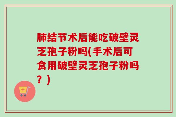 结节术后能吃破壁灵芝孢子粉吗(手术后可食用破壁灵芝孢子粉吗?) 结节术后能吃破壁灵芝孢子粉吗(手术后可食用破壁灵芝孢子粉吗?)