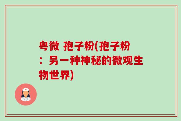 粤微 孢子粉(孢子粉:另一种神秘的微观生物世界) 粤微 孢子粉(孢子粉:另一种神秘的微观生物世界)