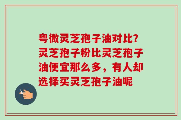 粤微灵芝孢子油对比?灵芝孢子粉比灵芝孢子油便宜那么多,有人却选择买灵芝孢子油呢 粤微灵芝孢子油对比?灵芝孢子粉比灵芝孢子油便宜那么多,有人却选择买灵芝孢子油呢