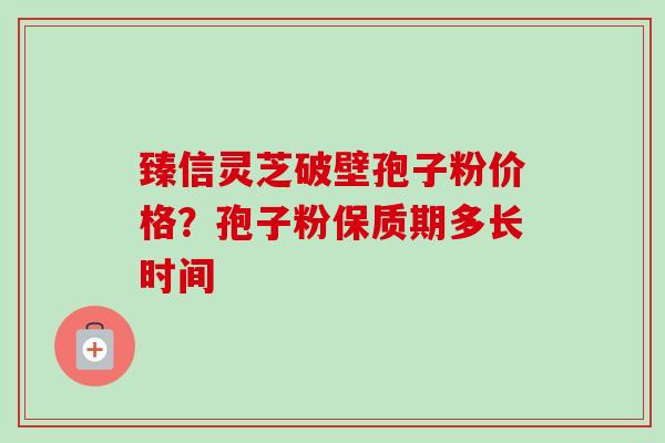 臻信灵芝破壁孢子粉价格?孢子粉保质期多长时间 臻信灵芝破壁孢子粉价格?孢子粉保质期多长时间