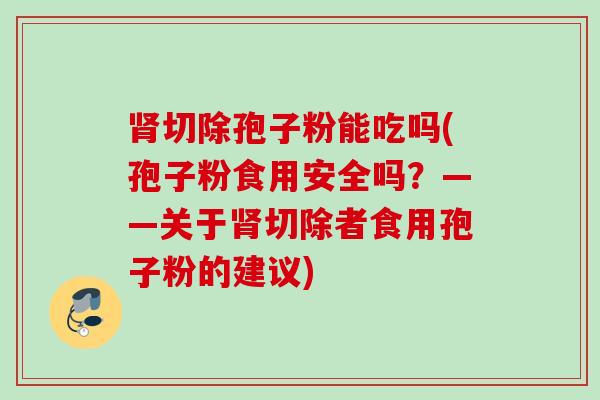切除孢子粉能吃吗(孢子粉食用安全吗?——关于切除者食用孢子粉的建议) 切除孢子粉能吃吗(孢子粉食用安全吗?——关于切除者食用孢子粉的建议)